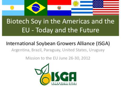 Biotech Soy in the Americas and the EU - Today and the Future International Soybean Growers Alliance (ISGA) Argentina, Brazil, Paraguay, United States, Uruguay Mission to the EU June 26-30, 2012