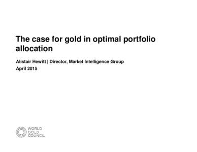 The case for gold in optimal portfolio allocation Alistair Hewitt | Director, Market Intelligence Group April 2015  Gold: an important building block in a portfolio