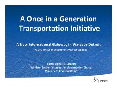 A Once in a Generation Transportation Initiative A New International Gateway in Windsor‐Detroit Public Sector Management Workshop 2013  Fausto Natarelli, Director