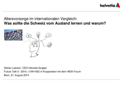 Altersvorsorge im internationalen Vergleich: Was sollte die Schweiz vom Ausland lernen und warum? Stefan Loacker, CEO Helvetia Gruppe Future.Talk[removed], I.VW-HSG in Kooperation mit dem WDA Forum Bern, 27. August 2014