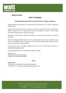 MEDIA RELEASE  Watt is Changing Popular Brisbane Watt Restaurant and Bar closes to undergo renovations Popular Brisbane Watt Restaurant + Bar will be closed from Friday, April 17th, 2015 for exciting new refurbishments.