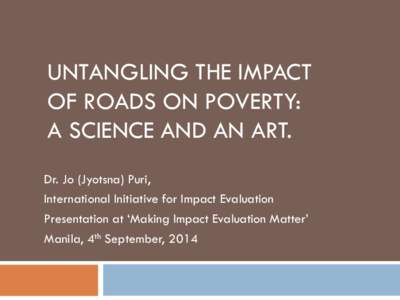 UNTANGLING THE IMPACT OF ROADS ON POVERTY: A SCIENCE AND AN ART. Dr. Jo (Jyotsna) Puri, International Initiative for Impact Evaluation Presentation at ‘Making Impact Evaluation Matter’