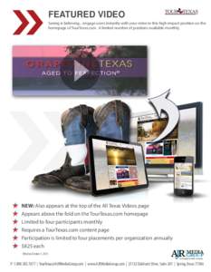 FEATURED VIDEO Seeing is believing... engage users instantly with your video in this high-impact position on the homepage of TourTexas.com. A limited number of positions available monthly. NEW: Also appears at the top of