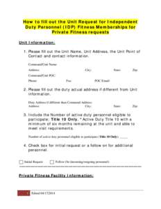 How to fill out the Unit Request for Independent Duty Personnel (IDP) Fitness Memberships for Private Fitness requests Unit Information: 1. Please fill out the Unit Name, Unit Address, the Unit Point of Contact and conta