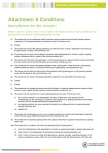 Attachment A Conditions Gaming Machines Act 1992—Schedule 1 Effective 1 July 2014, a gaming machine licence is subject to the following mandatory conditions which have been imposed pursuant to Schedule 1 of the Gaming 