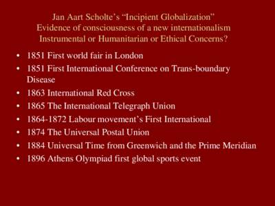 Jan Aart Scholte’s “Incipient Globalization” Evidence of consciousness of a new internationalism Instrumental or Humanitarian or Ethical Concerns? • 1851 First world fair in London • 1851 First International Co