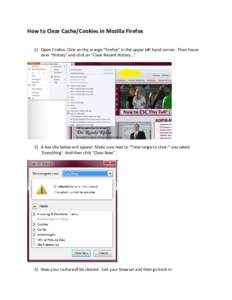 How to Clear Cache/Cookies in Mozilla Firefox 1) Open Firefox. Click on the orange “Firefox” in the upper left hand corner. Then hover over “History” and click on “Clear Recent History…” 2) A box like below