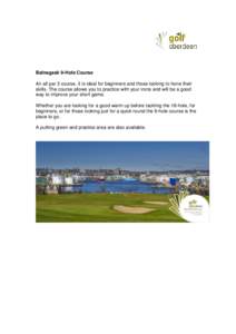Balnagask 9-Hole Course An all par 3 course, it is ideal for beginners and those looking to hone their skills. The course allows you to practice with your irons and will be a good way to improve your short game. Whether 