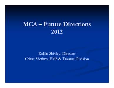 MCA – Future Directions 2012 Robin Shivley, Director Crime Victims, EMS & Trauma Division