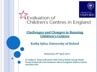 Challenges and Changes to Running Children’s Centres Kathy Sylva, University of Oxford Wednesday 30th April, 2014 Co-Authors: Jenny Goff, James Hall, Teresa Smith, George Smith, Naomi Eisenstadt, Pam Sammons, Maria Eva