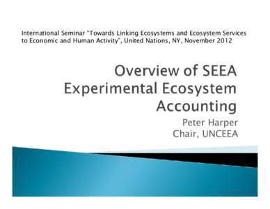 International Seminar “Towards Linking Ecosystems and Ecosystem Services to Economic and Human Activity”, United Nations, NY, November 2012 Peter Harper Chair, UNCEEA