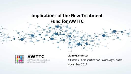 Implications of the New Treatment Fund for AWTTC Claire Ganderton All Wales Therapeutics and Toxicology Centre November 2017