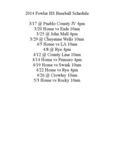 2014 Fowler HS Baseball Schedule 3/17 @ Pueblo County JV 4pm 3/20 Home vs Eads 10am 3/25 @ John Mall 4pm 3/29 @ Cheyenne Wells 10am 4/5 Home vs LA 10am