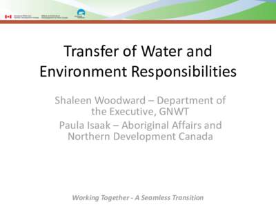 Transfer of Water and Environment Responsibilities Shaleen Woodward – Department of the Executive, GNWT Paula Isaak – Aboriginal Affairs and Northern Development Canada