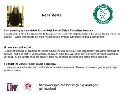 Neha Mehta  I am standing as a candidate for the Bristol Youth Select Committee because… I would love to have the opportunity to be actively involved with helping improve the Bristol area for younger people. I would al