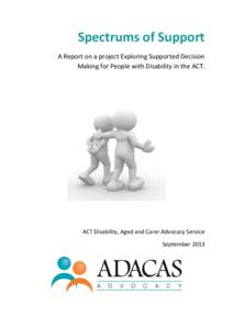 Spectrums of Support A Report on a project Exploring Supported Decision Making for People with Disability in the ACT. ACT Disability, Aged and Carer Advocacy Service September 2013