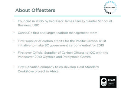About Offsetters •  Founded in 2005 by Professor James Tansey, Sauder School of Business, UBC •  Canada s first and largest carbon management team •  First supplier of carbon credits for the Pacific Carbon Tr