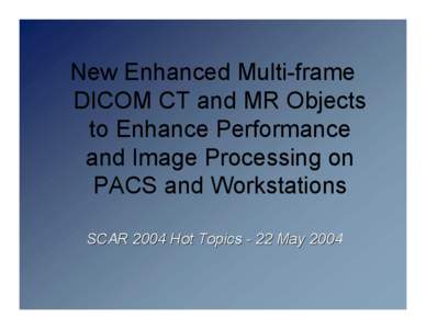 New Enhanced Multi-frame DICOM CT and MR Objects to Enhance Performance and Image Processing on PACS and Workstations SCAR 2004 Hot Topics - 22 May 2004