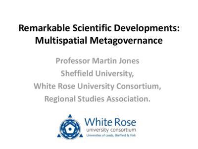 Remarkable Scientific Developments: Multispatial Metagovernance Professor Martin Jones Sheffield University, White Rose University Consortium, Regional Studies Association.