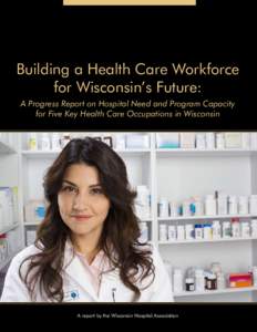 Building a Health Care Workforce for Wisconsin’s Future: A Progress Report on Hospital Need and Program Capacity for Five Key Health Care Occupations in Wisconsin  A report by the Wisconsin Hospital Association