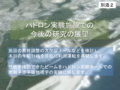 別添２  ハドロン実験施設での 今後の研究の展望 施設の最終調整のスケジュールなどを検討し、 本日の午前11時を目処に利用運転を再開します。