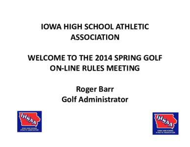 IOWA HIGH SCHOOL ATHLETIC ASSOCIATION WELCOME TO THE 2014 SPRING GOLF ON-LINE RULES MEETING Roger Barr Golf Administrator