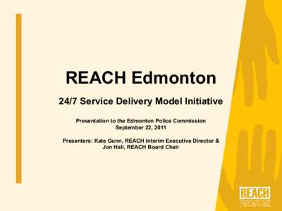 REACH Edmonton  24/7 Service Delivery Model Initiative  Presentation to the Edmonton Police Commission  September 22, 2011  Presenters: Kate Gunn, REACH Interim Executive Director &  Jon Hall, R