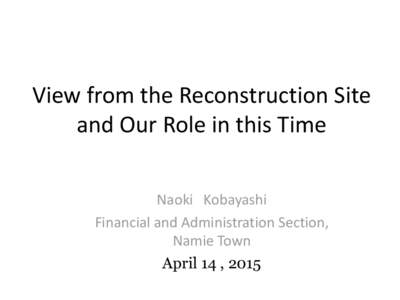 View from the Reconstruction Site and Our Role in this Time Naoki Kobayashi Financial and Administration Section, Namie Town April 14 , 2015