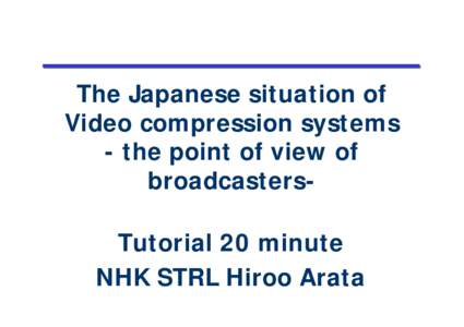 The Japanese situation of Video compression systems - the point of view of broadcastersTutorial 20 minute NHK STRL Hiroo Arata