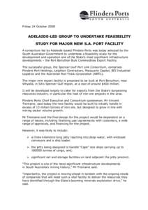 Friday 24 October[removed]ADELAIDE-LED GROUP TO UNDERTAKE FEASIBILITY STUDY FOR MAJOR NEW S.A. PORT FACILITY A consortium led by Adelaide-based Flinders Ports was today selected by the South Australian Government to undert