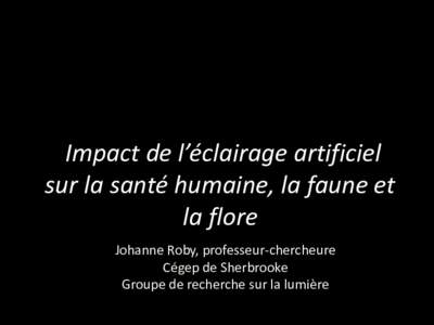 Impact de l’éclairage artificiel sur la santé humaine, la faune et la flore Johanne Roby, professeur-chercheure Cégep de Sherbrooke Groupe de recherche sur la lumière