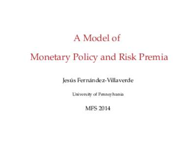 A Model of Monetary Policy and Risk Premia Jesús Fernández-Villaverde University of Pennsylvania  MFS 2014