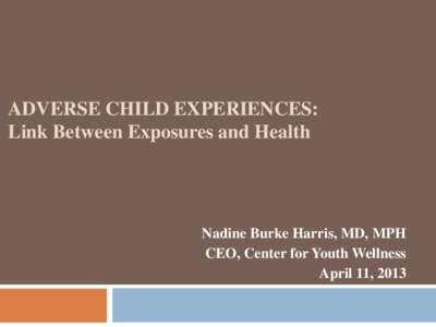 ADVERSE CHILD EXPERIENCES: Link Between Exposures and Health Nadine Burke Harris, MD, MPH CEO, Center for Youth Wellness April 11, 2013