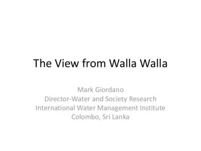 The View from Walla Walla Mark Giordano Director-Water and Society Research International Water Management Institute Colombo, Sri Lanka