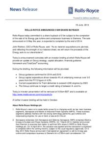 News Release 19 June, 2014 ROLLS-ROYCE ANNOUNCES £1BN SHARE BUYBACK Rolls-Royce today committed to a share buyback of £1bn subject to the completion of the sale of its Energy gas turbine and compressor business to Siem