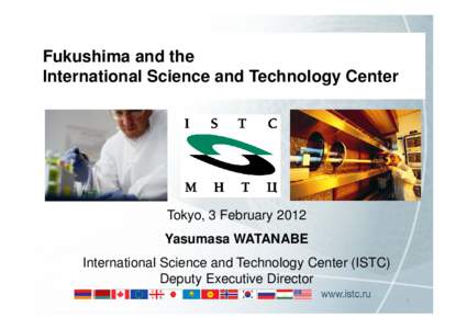 Fukushima and the International Science and Technology Center Tokyo, 3 February 2012 Yasumasa WATANABE International Science and Technology Center (ISTC)