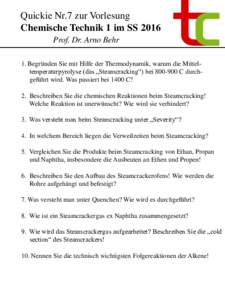 Quickie Nr.7 zur Vorlesung Chemische Technik 1 im SS 2016 Prof. Dr. Arno Behr 1. Begründen Sie mit Hilfe der Thermodynamik, warum die Mitteltemperaturpyrolyse (das „Steamcracking“) beiC durchgeführt wird. 