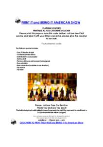 PRINT IT and BRING IT AMERICAN SHOW PLATINUM VOUCHER PRINTABLE ALL YOU CAN DRINK VOUCHER Please print this page or note this code bellow, call our free CAR service and take it with you! When you arrive, please give this 