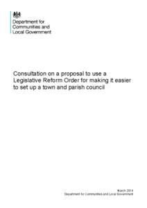 Consultation on a proposal to use a Legislative Reform Order for making it easier to set up a town and parish council March 2014 Department for Communities and Local Government
