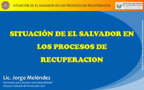 SITUACIÓN DE EL SALVADOR EN LOS PROCESOS DE RECUPERACION Lic. Jorge Meléndez Secretario para Asuntos de Vulnerabilidad Director General de Protección Civil