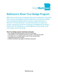 Baltimore’s Show Your Badge Program Baltimore is bursting with unexpected restaurants and attractions all around town. And you are eligible for exclusive discounts! Just show your badge at the participating establishme
