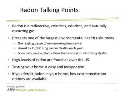 Radon Talking Points • Radon is a radioactive, colorless, odorless, and naturally occurring gas • Presents one of the largest environmental health risks today – The leading cause of non-smoking lung cancer – Link