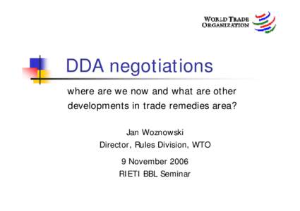 DDA negotiations where are we now and what are other developments in trade remedies area? Jan Woznowski Director, Rules Division, WTO 9 November 2006