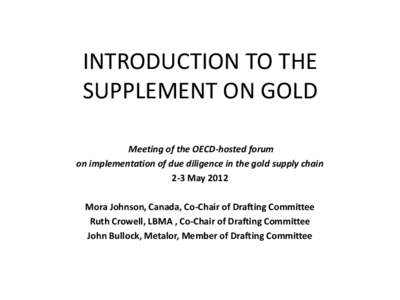 INTRODUCTION TO THE SUPPLEMENT ON GOLD Meeting of the OECD-hosted forum on implementation of due diligence in the gold supply chain 2-3 May 2012 Mora Johnson, Canada, Co-Chair of Drafting Committee