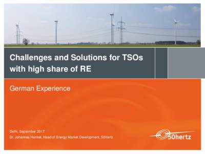 Challenges and Solutions for TSOs with high share of RE German Experience Delhi, September 2017 Dr. Johannes Henkel, Head of Energy Market Development, 50Hertz