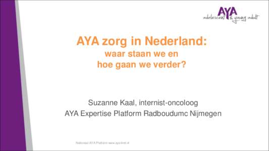 AYA zorg in Nederland: waar staan we en hoe gaan we verder? Suzanne Kaal, internist-oncoloog AYA Expertise Platform Radboudumc Nijmegen