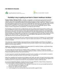 FOR IMMEDIATE RELEASE  Flexibility is key to getting local food in Ontario healthcare facilities Toronto, Ontario. February 22, 2013 – Flexibility, not legislation, is the best way to get local food into Ontario hospit