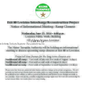 Exit 80 Lewiston Interchange Reconstruction Project Notice of Informational Meeting - Ramp Closures Wednesday, June 25, 2014 • 6:00 p.m. Lewiston Public Works Building 103 Adams Avenue, Lewiston The Maine Turnpike Auth