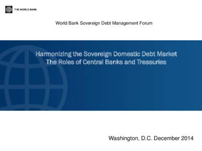 World Bank Sovereign Debt Management Forum  Harmonizing the Sovereign Domestic Debt Market The Roles of Central Banks and Treasuries  Washington, D.C. December 2014