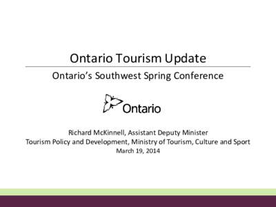Ontario Tourism Update Ontario’s Southwest Spring Conference Richard McKinnell, Assistant Deputy Minister Tourism Policy and Development, Ministry of Tourism, Culture and Sport March 19, 2014
